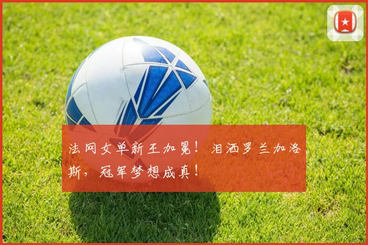 法网女单新王加冕！泪洒罗兰加洛斯，冠军梦想成真！
