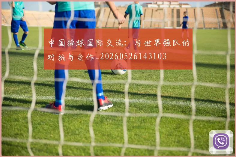 中国排球国际交流：与世界强队的对抗与合作_20260526143103