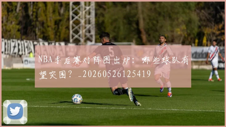 NBA季后赛对阵图出炉：哪些球队有望突围？_20260526125419