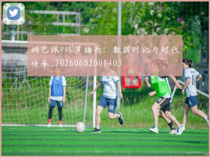 姆巴佩vsC罗梅西：数据对比与时代传承_20260602001403