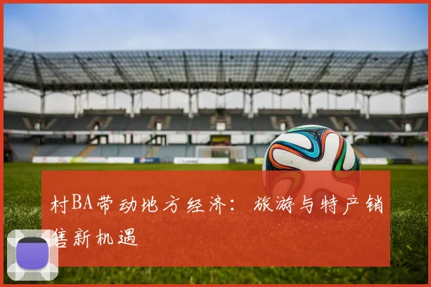 村BA带动地方经济：旅游与特产销售新机遇