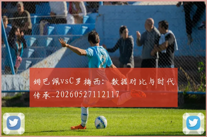 姆巴佩vsC罗梅西：数据对比与时代传承_20260527112117