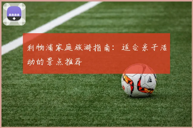 利物浦家庭旅游指南：适合亲子活动的景点推荐
